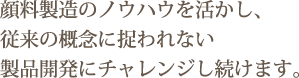 顔料製造のノウハウを活かし、従来の概念に捉われない製品開発にチャレンジし続けます。